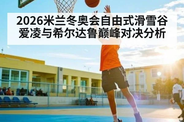 2026米兰冬奥会自由式滑雪谷爱凌与希尔达鲁巅峰对决分析